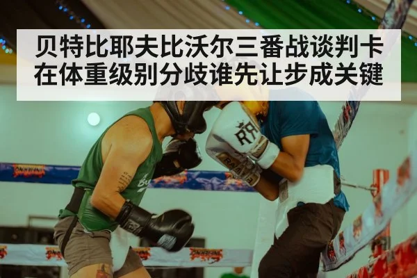 贝特比耶夫比沃尔三番战谈判卡在体重级别分歧谁先让步成关键