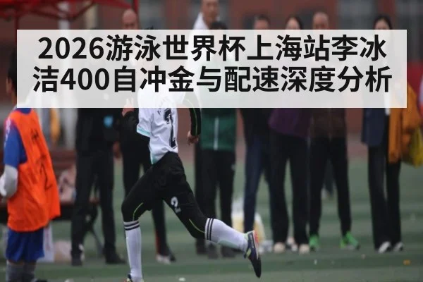 2026游泳世界杯上海站李冰洁400自冲金与配速深度分析