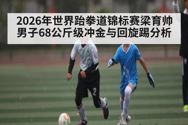2026年世界跆拳道锦标赛梁育帅男子68公斤级冲金与回旋踢分析