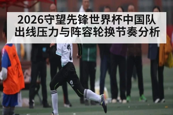 2026守望先锋世界杯中国队出线压力与阵容轮换节奏分析